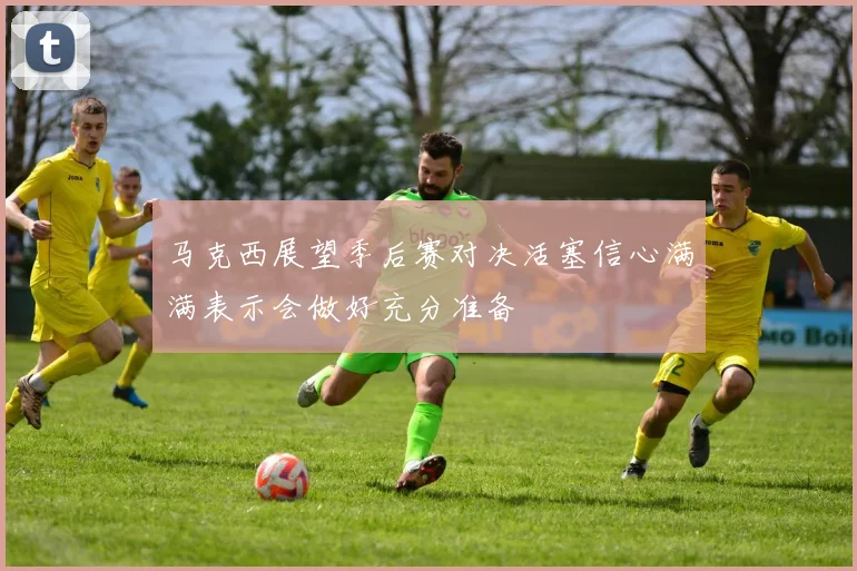 马克西展望季后赛对决活塞信心满满表示会做好充分准备