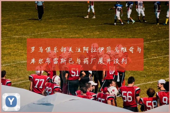 罗马俱乐部关注阿拉伊贝戈维奇与库尔布雷斯已与药厂展开谈判