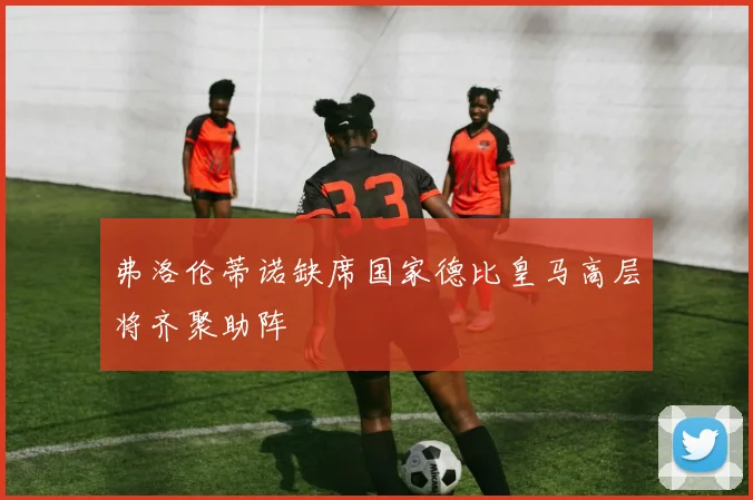 弗洛伦蒂诺缺席国家德比皇马高层将齐聚助阵