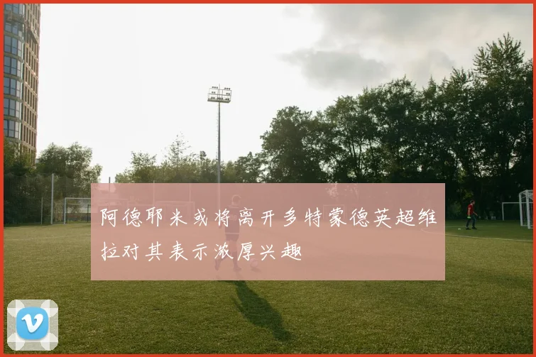 阿德耶米或将离开多特蒙德英超维拉对其表示浓厚兴趣