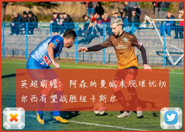 英超前瞻：阿森纳曼城表现堪忧切尔西有望战胜纽卡斯尔
