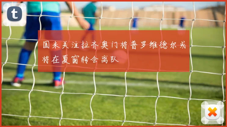 国米关注拉齐奥门将普罗维德尔或将在夏窗转会离队