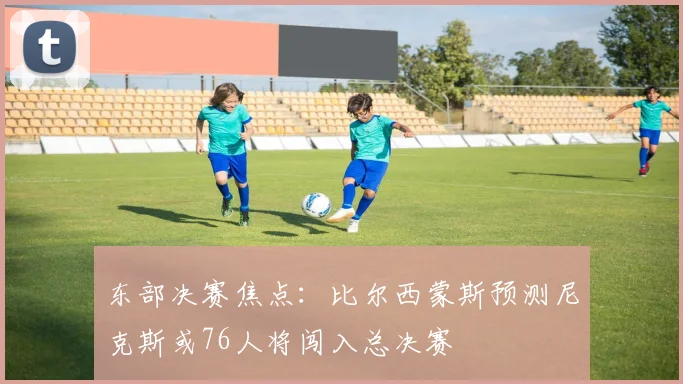 东部决赛焦点：比尔西蒙斯预测尼克斯或76人将闯入总决赛