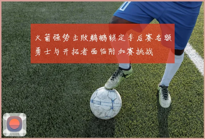 火箭强势击败鹈鹕锁定季后赛名额勇士与开拓者面临附加赛挑战