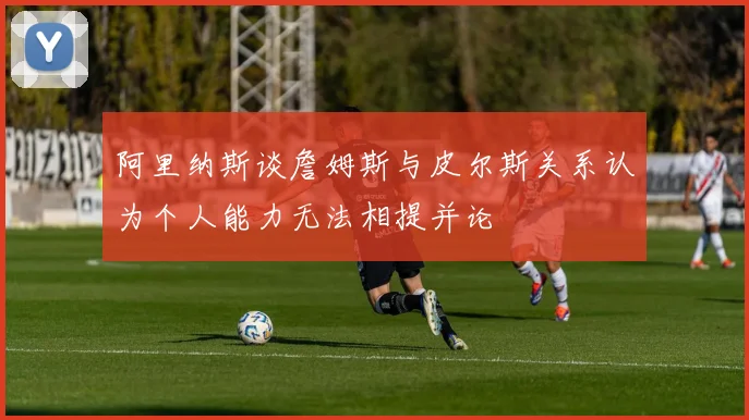 阿里纳斯谈詹姆斯与皮尔斯关系认为个人能力无法相提并论