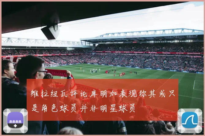 维拉纽瓦评论库明加表现称其或只是角色球员并非明星球员