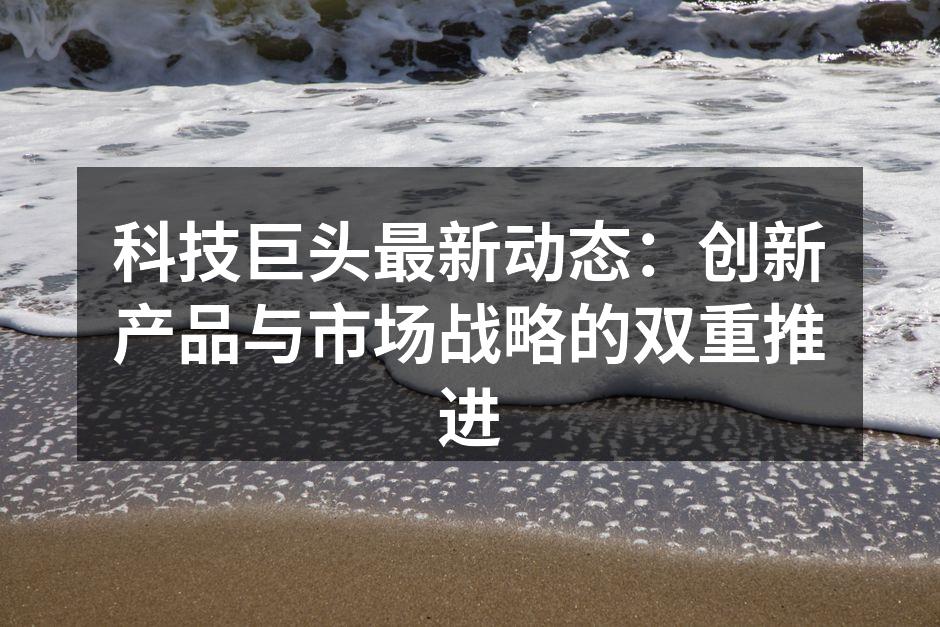 科技巨头最新动态：创新产品与市场战略的双重推进